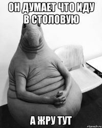 он думает что иду в столовую а жру тут