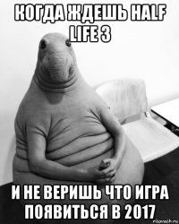 когда ждешь half life 3 и не веришь что игра появиться в 2017