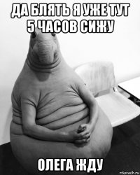 да блять я уже тут 5 часов сижу олега жду