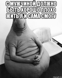 с мужчиной должно быть хорошо плохо жить я и сама смогу 