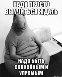 надо просто выучиться ждать надо быть спокойным и упрямым