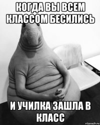 когда вы всем классом бесились и училка зашла в класс