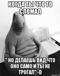 когда ты что то сломал " но делаешь вид что оно само и ты не трогал":-d