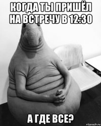 когда ты пришёл на встречу в 12:30 а где все?