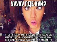 ууууу где хуй? а где пизда? а как пизда? а что пизда? а шо кампуктер? а какой кампуктер? гавно? какое гавно? не видела я ваше гавно, я смыла его