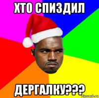 хто спиздил дергалку???