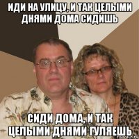 иди на улицу, и так целыми днями дома сидишь сиди дома, и так целыми днями гуляешь