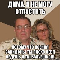 дима, я не могу отпустить потому что ксения закидоны ты плохо себя ведешь и ты балуешься!