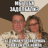 мы тебя задолбали? ты думай что говоришь это все из-за компа