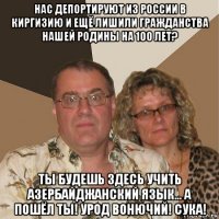 нас депортируют из россии в киргизию и ещё лишили гражданства нашей родины на 100 лет? ты будешь здесь учить азербайджанский язык... а пошёл ты! урод вонючий! сука!