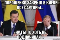 -порошенко закрыл в киеве все сартиры... -ну ты то хоть не подначивай...