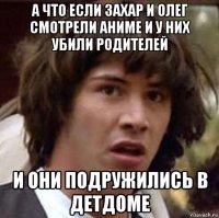 а что если захар и олег смотрели аниме и у них убили родителей и они подружились в детдоме