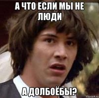 а что если мы не люди а долбоёбы?