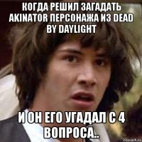 когда решил загадать akinator персонажа из dead by daylight и он его угадал с 4 вопроса..