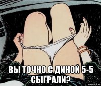  вы точно с диной 5-5 сыграли?