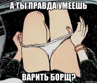 а ты правда умеешь варить борщ?