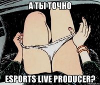 а ты точно esports live producer?