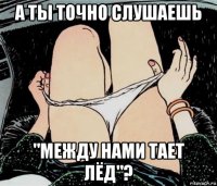 а ты точно слушаешь "между нами тает лёд"?