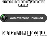 "еблан косоголовый,тупорылая залупа" залезть к медведице