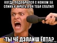 когда подобрался с ножом за спину к фрагу, а он тебя спалил -ты чё дэлаиш ёпта?