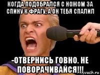 когда подобрался с ножом за спину к фрагу, а он тебя спалил -отвернись говно. не поворачивайся!!!