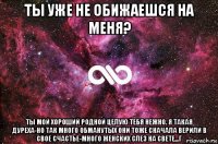 ты уже не обижаешся на меня? ты мой хороший родной целую тебя нежно. я такая дуреха-но так много обманутых они тоже сначала верили в свое счастье-много женских слез на свете...г