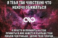 я тебя так чувствую что нехочу обижаться а просто всплакнуть и к тебе прижаться-мне кажется я больше тебя люблю чем раньше...целую твоя геличка