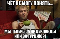 чёт не могу понять... мы теперь за нидерланды или за турцию?!