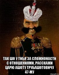  так шо у тибя за сложнонасти с отношениями, расскажи царю ашоту трубашотовичу 47-му