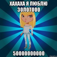 хахаха я люблю золотооо 50000000000