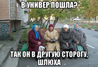 в универ пошла? так он в другую сторогу, шлюха