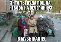 энто ты куда пошла, небось на вечеринку? - в музыкалку.