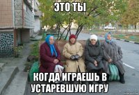 это ты когда играешь в устаревшую игру