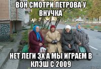 вон смотри петрова у внучка нет леги эх а мы играем в клэш с 2009