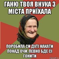 ганю твоя внука з міста приїхала поробила си дуті накати понад очи, певно бде сі гонити