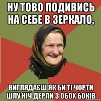 ну тово подивись на себе в зеркало, виглядаєш як би ті чорти цілу ніч дерли з обох боків