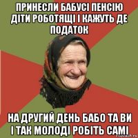 принесли бабусі пенсію діти роботящі і кажуть де податок на другий день бабо та ви і так молоді робіть самі