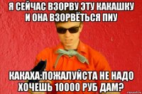 я сейчас взорву эту какашку и она взорвёться пиу какаха:пожалуйста не надо хочешь 10000 руб дам?