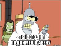  - ты сегодня поднимешь арену