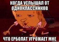 когда услышал от одноклассников что ерболат угрожает мне