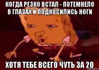 когда резко встал - потемнело в глазах и подкосились ноги хотя тебе всего чуть за 20