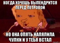 когда хочешь выпендрится перед петровой но она опять напялила чулки и у тебя встал