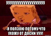 уууууууууууууууууууу -я ползою потому что ухожу от доски ууу!