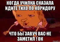 когда училка сказала идите тихо по коридору что бы завуч вас не заметил ! ок