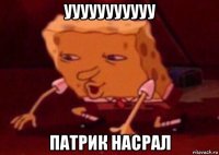 ууууууууууу патрик насрал