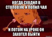 когда сходил в столовую и попил чая и потом на уроке он захотел выйти