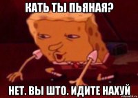 кать ты пьяная? нет. вы што. идите нахуй