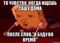 то чувство, когда ищешь сашу дома после слов "я буду во время"