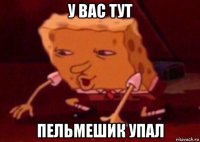 у вас тут пельмешик упал