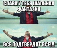 слава у тебя шальная фантазия все подтвердят все!!!